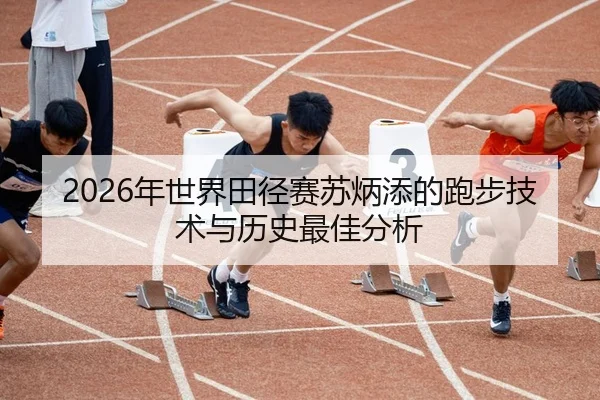 2026年世界田径赛苏炳添的跑步技术与历史最佳分析