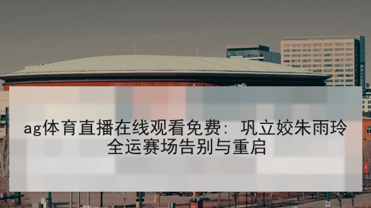 ag体育直播在线观看免费: 巩立姣朱雨玲全运赛场告别与重启